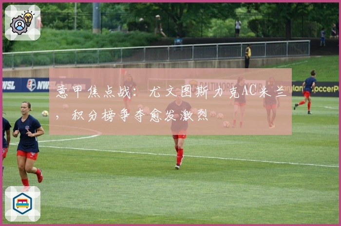 意甲焦点战：尤文图斯力克AC米兰，积分榜争夺愈发激烈