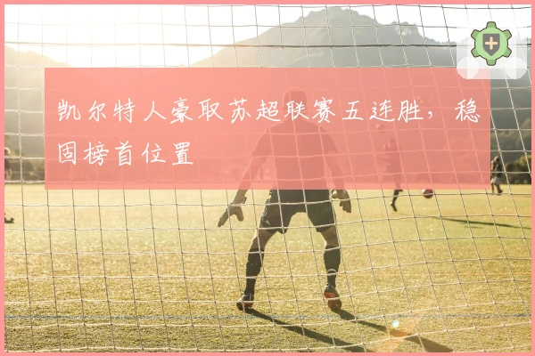 凯尔特人豪取苏超联赛五连胜，稳固榜首位置