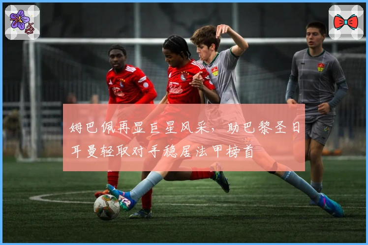 姆巴佩再显巨星风采，助巴黎圣日耳曼轻取对手稳居法甲榜首
