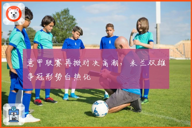 意甲联赛再掀对决高潮，米兰双雄争冠形势白热化