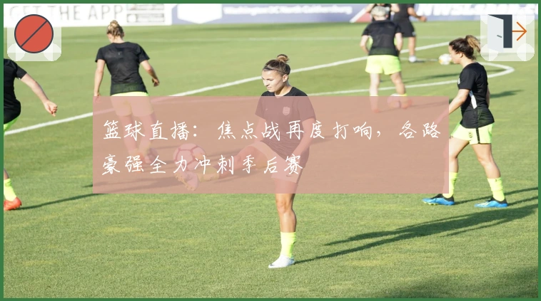 篮球直播:焦点战再度打响,各路豪强全力冲刺季后赛