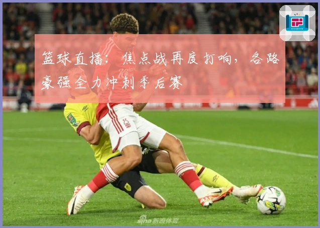 篮球直播：焦点战再度打响，各路豪强全力冲刺季后赛