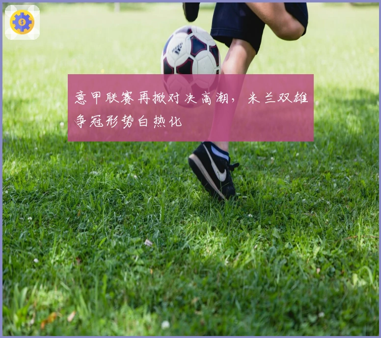 意甲联赛再掀对决高潮，米兰双雄争冠形势白热化