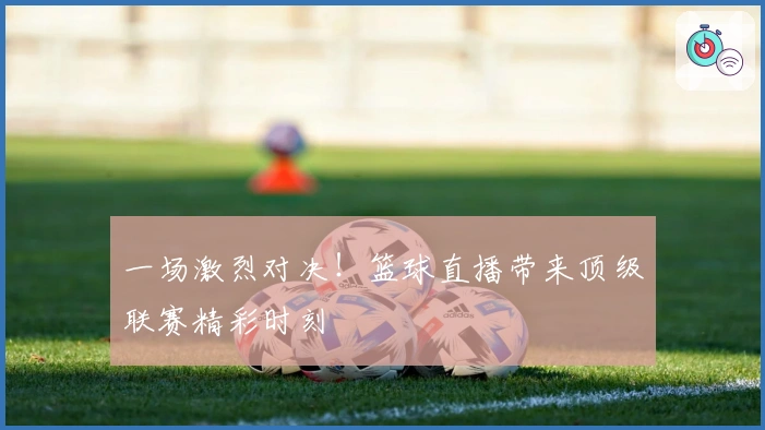 一场激烈对决！篮球直播带来顶级联赛精彩时刻